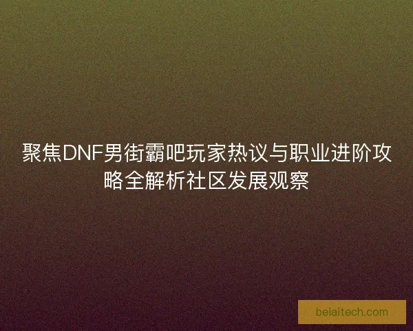 聚焦DNF男街霸吧玩家热议与职业进阶攻略全解析社区发展观察