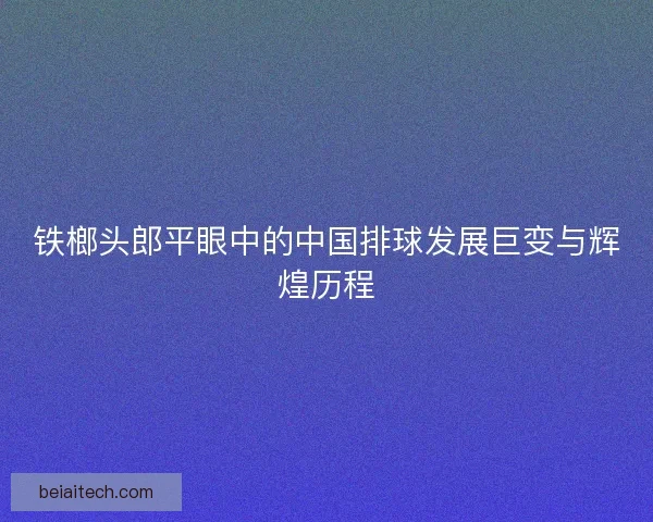 铁榔头郎平眼中的中国排球发展巨变与辉煌历程