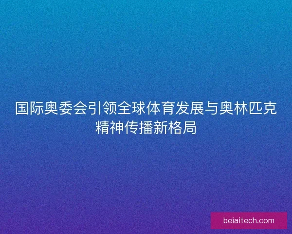 国际奥委会引领全球体育发展与奥林匹克精神传播新格局