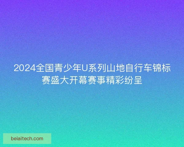 2024全国青少年U系列山地自行车锦标赛盛大开幕赛事精彩纷呈