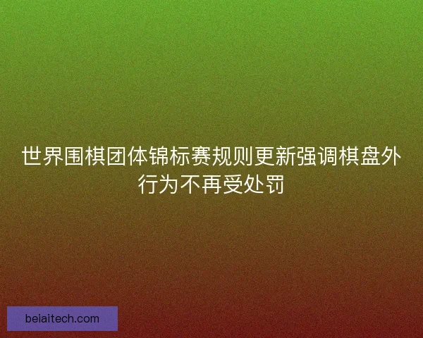 世界围棋团体锦标赛规则更新强调棋盘外行为不再受处罚