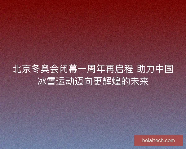 北京冬奥会闭幕一周年再启程 助力中国冰雪运动迈向更辉煌的未来