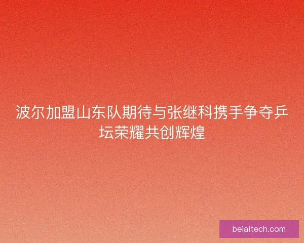 波尔加盟山东队期待与张继科携手争夺乒坛荣耀共创辉煌