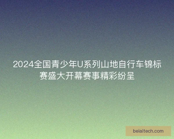 2024全国青少年U系列山地自行车锦标赛盛大开幕赛事精彩纷呈