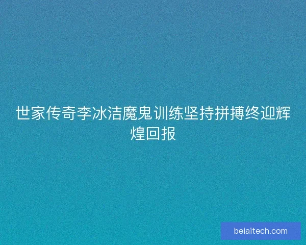 世家传奇李冰洁魔鬼训练坚持拼搏终迎辉煌回报